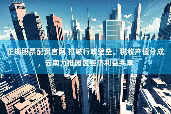 正规股票配资官网 打破行政壁垒、税收产值分成，云南力推园区经济利益共享