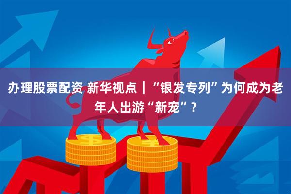 办理股票配资 新华视点｜“银发专列”为何成为老年人出游“新宠”？