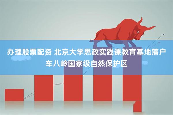 办理股票配资 北京大学思政实践课教育基地落户车八岭国家级自然保护区