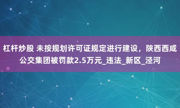 杠杆炒股 未按规划许可证规定进行建设，陕西西咸公交集团被罚款2.5万元_违法_新区_泾河