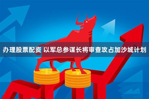 办理股票配资 以军总参谋长将审查攻占加沙城计划