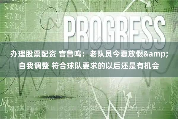 办理股票配资 宫鲁鸣：老队员今夏放假&自我调整 符合球队要求的以后还是有机会