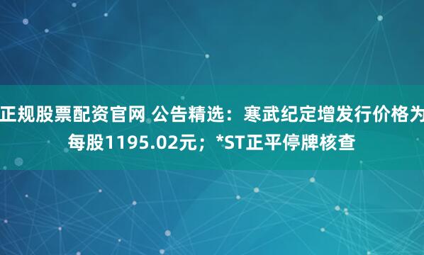 正规股票配资官网 公告精选：寒武纪定增发行价格为每股1195.02元；*ST正平停牌核查